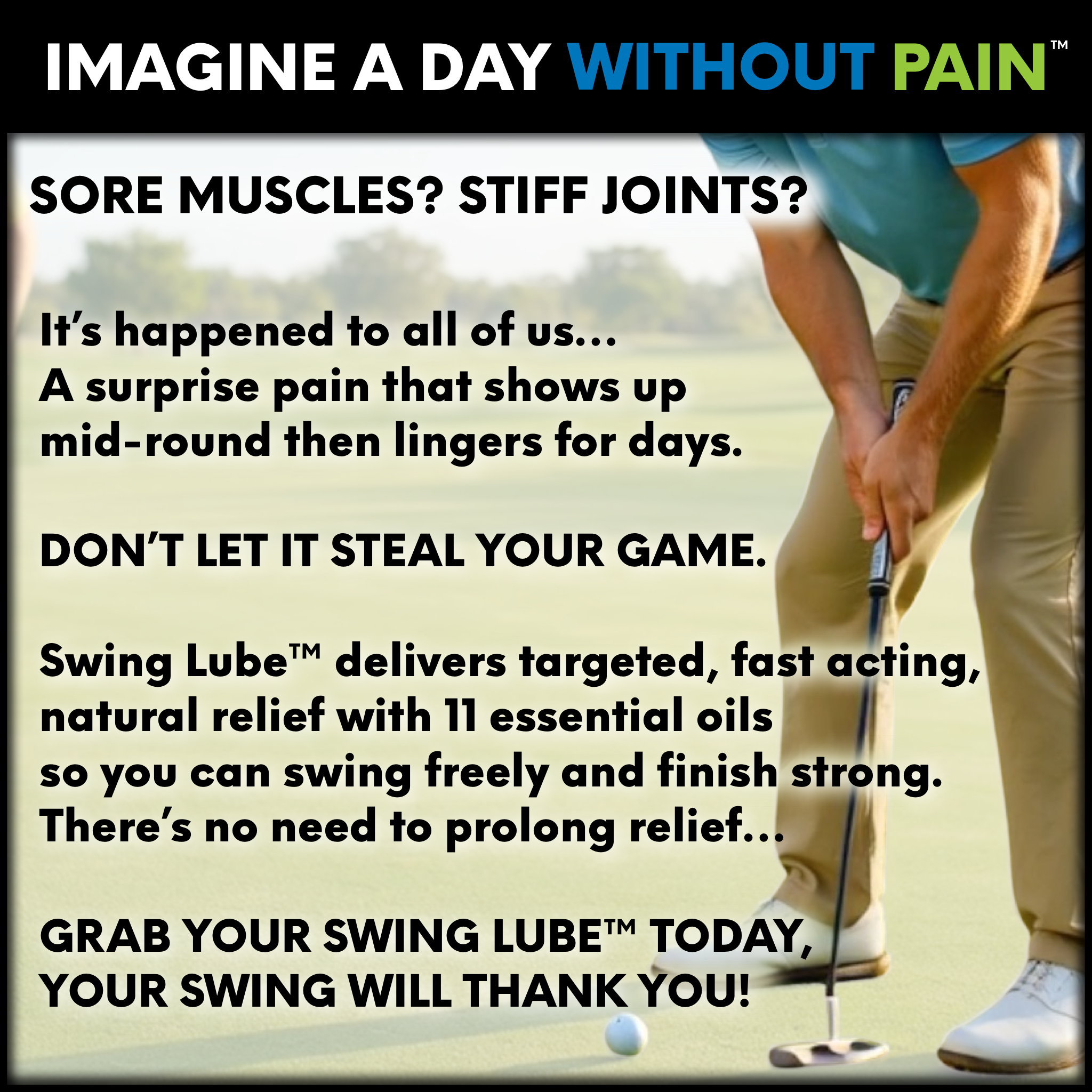 IMAGINE A DAY WITHOUT PAIN

Aching wrists. Stiff back. Sore shoulders.

You know the drill: pain shows up mid-round and lingers for days. Don’t let it steal your game.

Swing Lube™ delivers targeted, fast acting, natural relief with 11 essential oils so you can swing freely and finish strong.